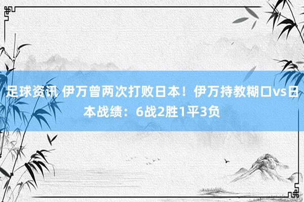 足球资讯 伊万曾两次打败日本！伊万持教糊口vs日本战绩：6战2胜1平3负