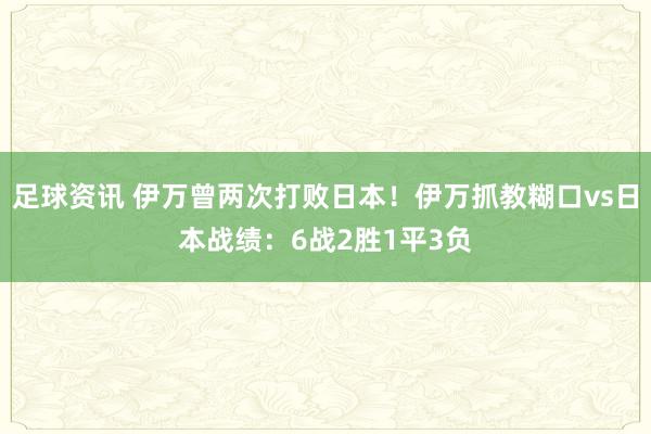 足球资讯 伊万曾两次打败日本！伊万抓教糊口vs日本战绩：6战2胜1平3负