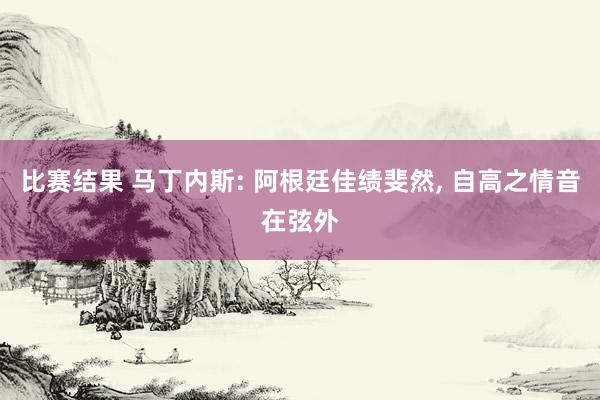 比赛结果 马丁内斯: 阿根廷佳绩斐然, 自高之情音在弦外