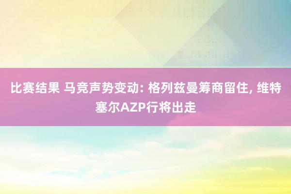 比赛结果 马竞声势变动: 格列兹曼筹商留住, 维特塞尔AZP行将出走