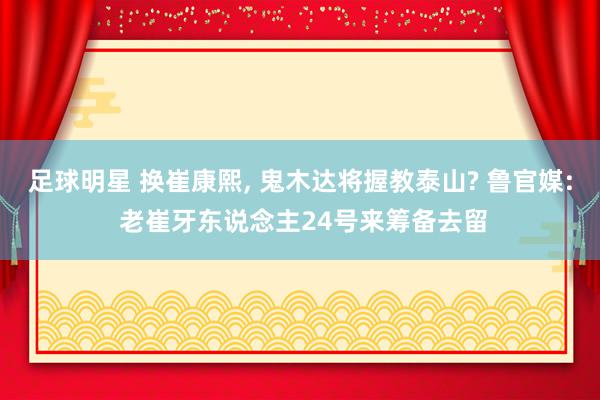 足球明星 换崔康熙, 鬼木达将握教泰山? 鲁官媒: 老崔牙东说念主24号来筹备去留