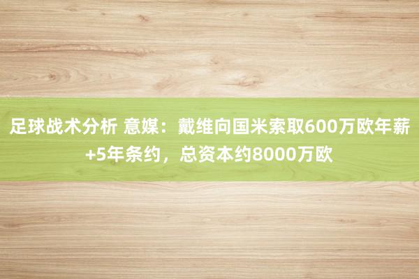 足球战术分析 意媒：戴维向国米索取600万欧年薪+5年条约，总资本约8000万欧