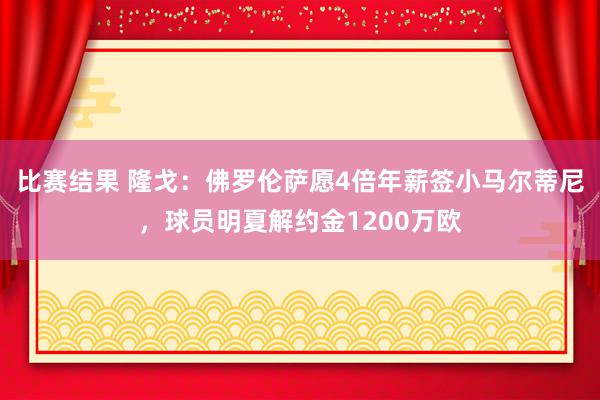 比赛结果 隆戈：佛罗伦萨愿4倍年薪签小马尔蒂尼，球员明夏解约金1200万欧