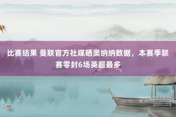 比赛结果 曼联官方社媒晒奥纳纳数据，本赛季联赛零封6场英超最多