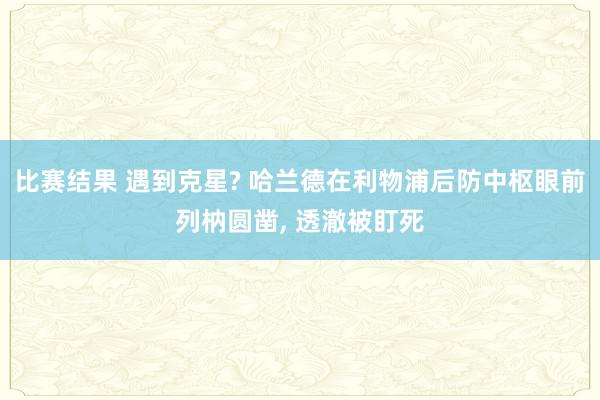 比赛结果 遇到克星? 哈兰德在利物浦后防中枢眼前列枘圆凿, 透澈被盯死