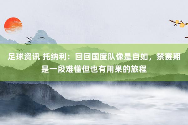 足球资讯 托纳利：回回国度队像是自如，禁赛期是一段难懂但也有用果的旅程