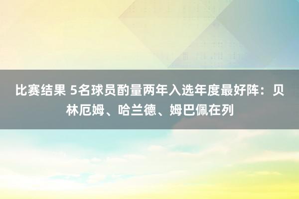 比赛结果 5名球员酌量两年入选年度最好阵：贝林厄姆、哈兰德、姆巴佩在列