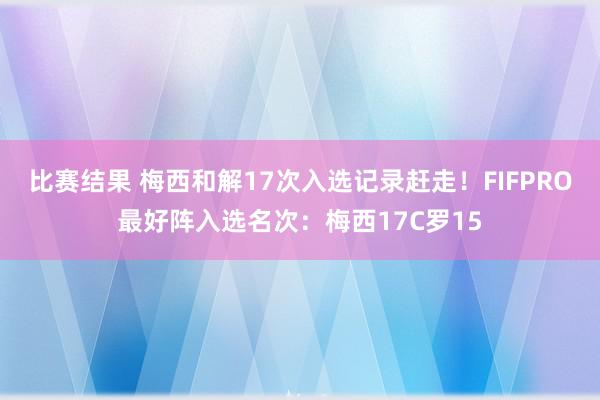 比赛结果 梅西和解17次入选记录赶走！FIFPRO最好阵入选名次：梅西17C罗15