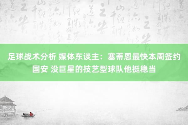 足球战术分析 媒体东谈主：塞蒂恩最快本周签约国安 没巨星的技艺型球队他挺稳当