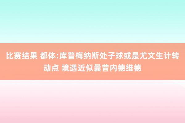 比赛结果 都体:库普梅纳斯处子球或是尤文生计转动点 境遇近似曩昔内德维德