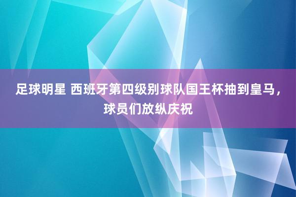 足球明星 西班牙第四级别球队国王杯抽到皇马，球员们放纵庆祝