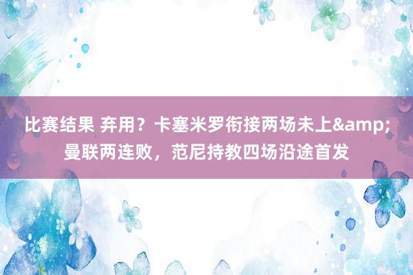 比赛结果 弃用？卡塞米罗衔接两场未上&曼联两连败，范尼持教四场沿途首发