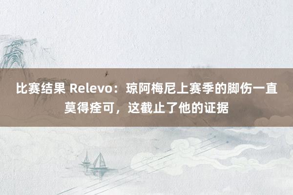 比赛结果 Relevo：琼阿梅尼上赛季的脚伤一直莫得痊可，这截止了他的证据