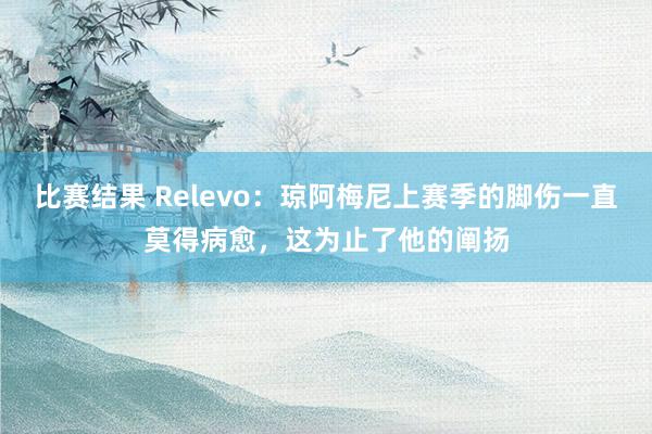 比赛结果 Relevo：琼阿梅尼上赛季的脚伤一直莫得病愈，这为止了他的阐扬