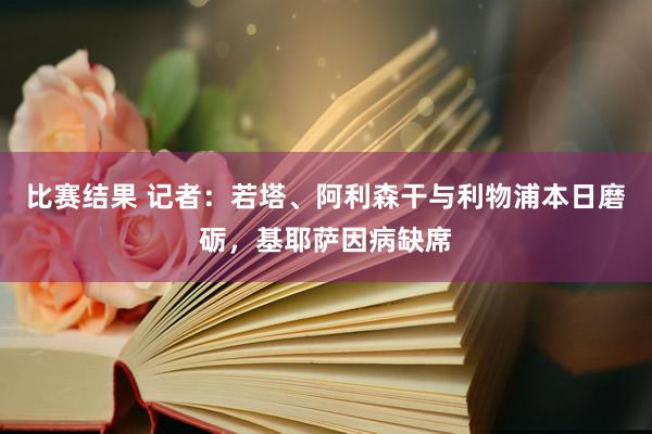 比赛结果 记者：若塔、阿利森干与利物浦本日磨砺，基耶萨因病缺席