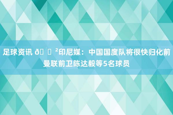 足球资讯 😲印尼媒：中国国度队将很快归化前曼联前卫陈达毅等5名球员