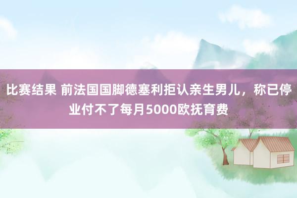 比赛结果 前法国国脚德塞利拒认亲生男儿，称已停业付不了每月5000欧抚育费