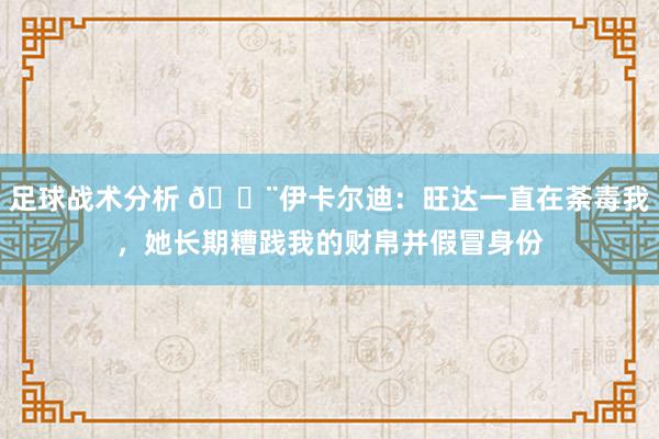 足球战术分析 😨伊卡尔迪：旺达一直在荼毒我，她长期糟践我的财帛并假冒身份