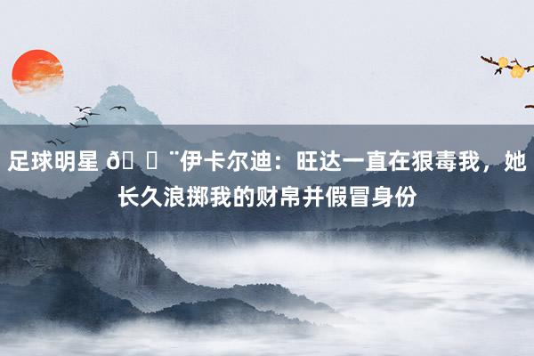 足球明星 😨伊卡尔迪：旺达一直在狠毒我，她长久浪掷我的财帛并假冒身份