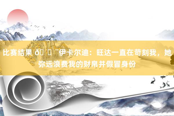 比赛结果 😨伊卡尔迪：旺达一直在苛刻我，她弥远浪费我的财帛并假冒身份