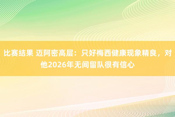 比赛结果 迈阿密高层：只好梅西健康现象精良，对他2026年无间留队很有信心