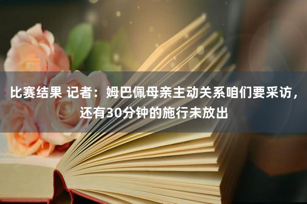 比赛结果 记者：姆巴佩母亲主动关系咱们要采访，还有30分钟的施行未放出