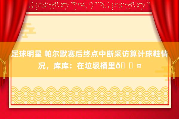 足球明星 帕尔默赛后终点中断采访算计球鞋情况，库库：在垃圾桶里😤