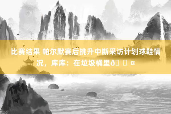 比赛结果 帕尔默赛后挑升中断采访计划球鞋情况，库库：在垃圾桶里😤