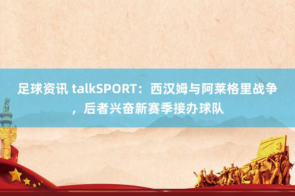 足球资讯 talkSPORT：西汉姆与阿莱格里战争，后者兴奋新赛季接办球队