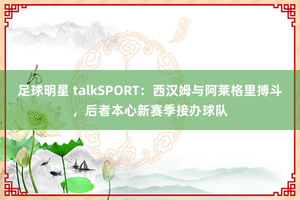 足球明星 talkSPORT：西汉姆与阿莱格里搏斗，后者本心新赛季接办球队