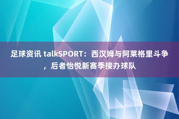 足球资讯 talkSPORT：西汉姆与阿莱格里斗争，后者怡悦新赛季接办球队