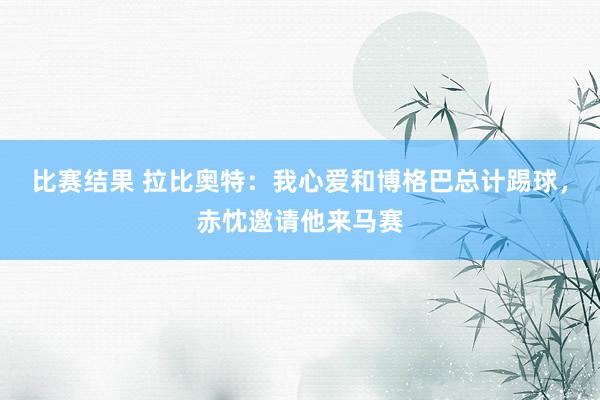 比赛结果 拉比奥特：我心爱和博格巴总计踢球，赤忱邀请他来马赛