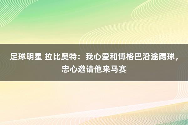 足球明星 拉比奥特：我心爱和博格巴沿途踢球，忠心邀请他来马赛