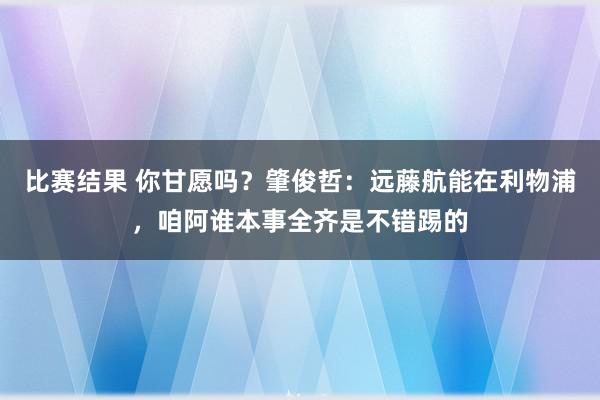 比赛结果 你甘愿吗？肇俊哲：远藤航能在利物浦，咱阿谁本事全齐是不错踢的