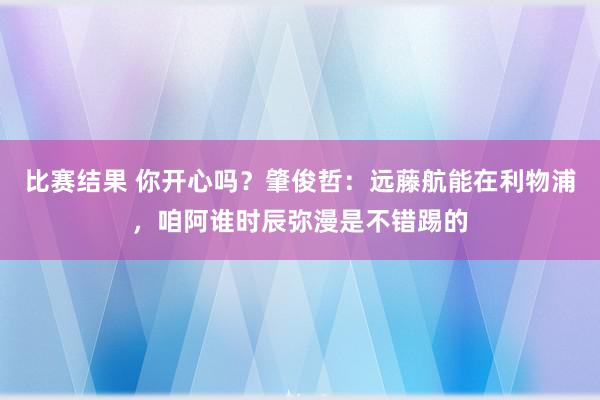 比赛结果 你开心吗？肇俊哲：远藤航能在利物浦，咱阿谁时辰弥漫是不错踢的