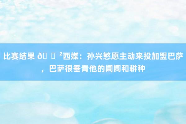 比赛结果 😲西媒：孙兴慜愿主动来投加盟巴萨，巴萨很垂青他的阛阓和耕种