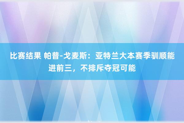 比赛结果 帕普-戈麦斯：亚特兰大本赛季驯顺能进前三，不排斥夺冠可能