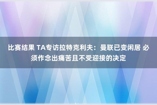 比赛结果 TA专访拉特克利夫：曼联已变闲居 必须作念出痛苦且不受迎接的决定