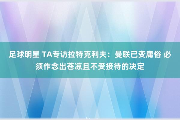 足球明星 TA专访拉特克利夫：曼联已变庸俗 必须作念出苍凉且不受接待的决定