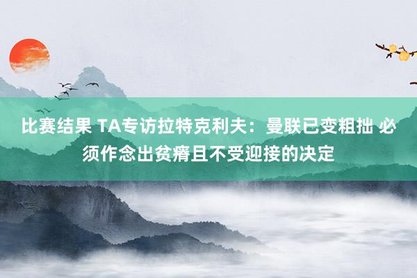 比赛结果 TA专访拉特克利夫：曼联已变粗拙 必须作念出贫瘠且不受迎接的决定