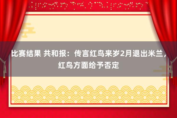 比赛结果 共和报：传言红鸟来岁2月退出米兰，红鸟方面给予否定