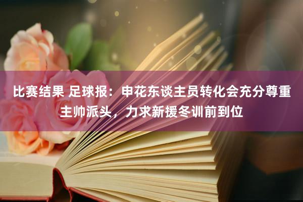 比赛结果 足球报：申花东谈主员转化会充分尊重主帅派头，力求新援冬训前到位