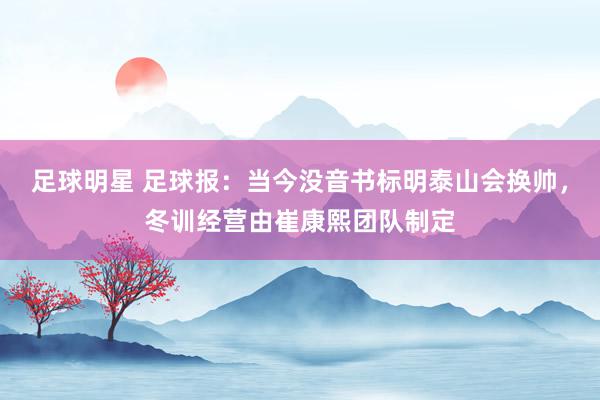 足球明星 足球报：当今没音书标明泰山会换帅，冬训经营由崔康熙团队制定