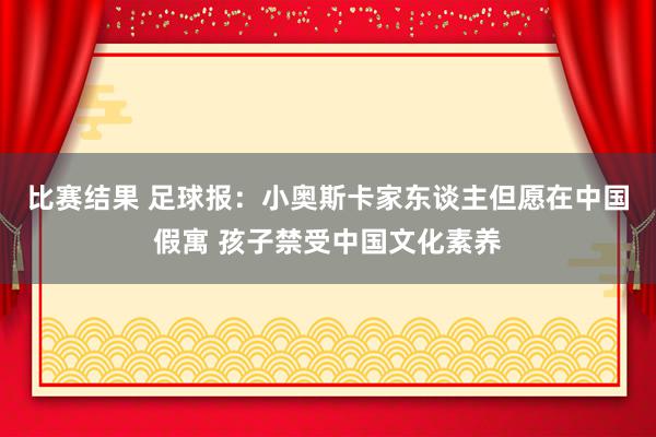 比赛结果 足球报：小奥斯卡家东谈主但愿在中国假寓 孩子禁受中国文化素养