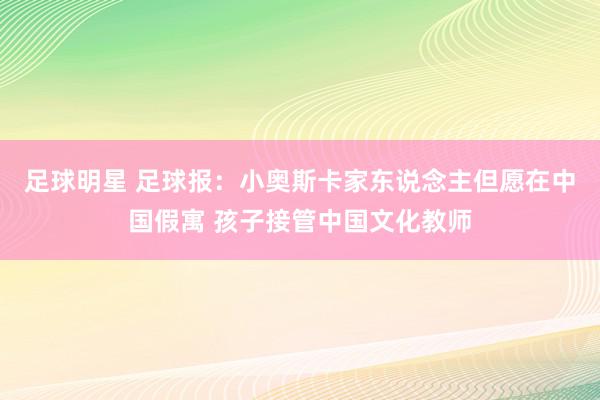 足球明星 足球报：小奥斯卡家东说念主但愿在中国假寓 孩子接管中国文化教师