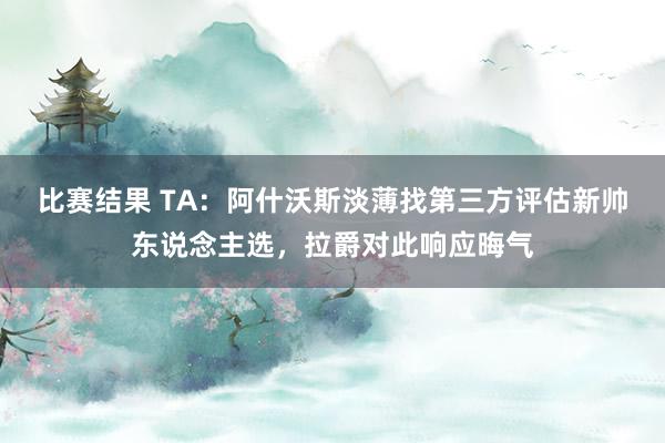 比赛结果 TA：阿什沃斯淡薄找第三方评估新帅东说念主选，拉爵对此响应晦气