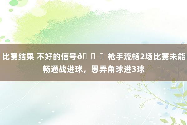 比赛结果 不好的信号😕枪手流畅2场比赛未能畅通战进球，愚弄角球进3球