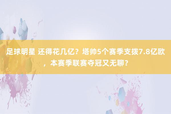 足球明星 还得花几亿？塔帅5个赛季支拨7.8亿欧，本赛季联赛夺冠又无聊？