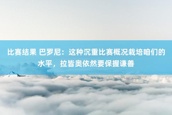 比赛结果 巴罗尼：这种沉重比赛概况栽培咱们的水平，拉皆奥依然要保握谦善