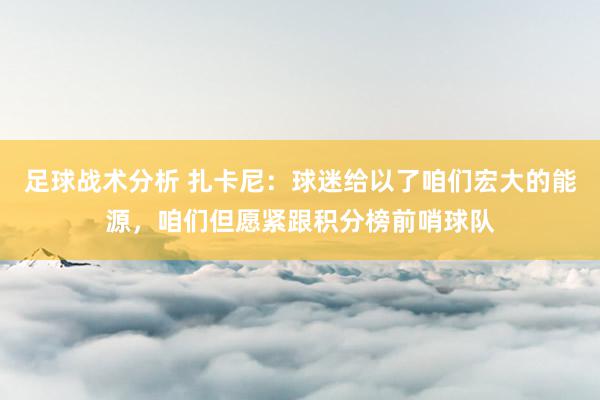 足球战术分析 扎卡尼：球迷给以了咱们宏大的能源，咱们但愿紧跟积分榜前哨球队